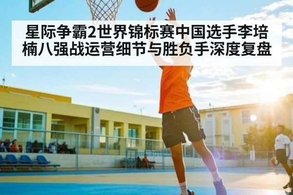 星际争霸2世界锦标赛中国选手李培楠八强战运营细节与胜负手深度复盘