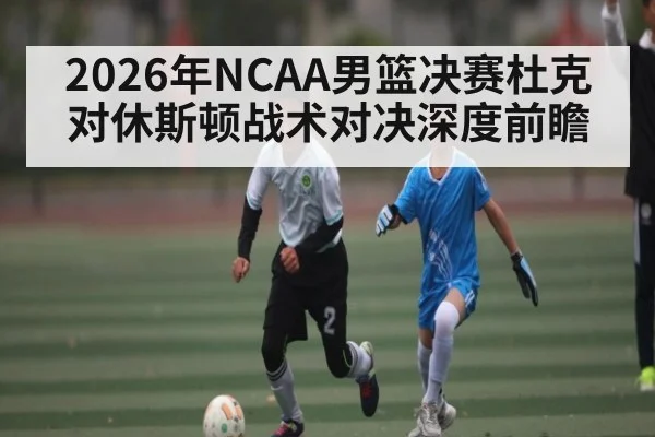 2026年NCAA男篮决赛杜克对休斯顿战术对决深度前瞻