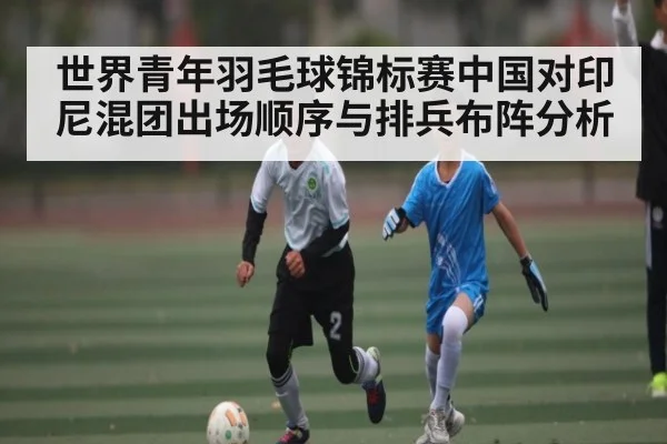 世界青年羽毛球锦标赛中国对印尼混团出场顺序与排兵布阵分析